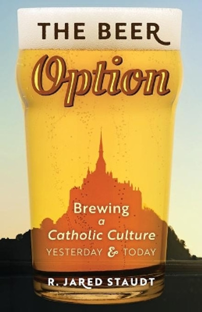 The Beer Option: Brewing a Catholic Culture, Yesterday & Today by R Jared Staudt 9781621384144