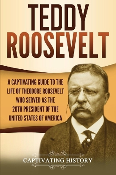 Teddy Roosevelt: A Captivating Guide to the Life of Theodore Roosevelt Who Served as the 26th President of the United States of America by Captivating History 9781647486747