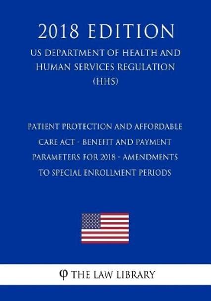 Patient Protection and Affordable Care Act - Benefit and Payment Parameters for 2018 - Amendments to Special Enrollment Periods (US Department of Health and Human Services Regulation) (HHS) (2018 Edition) by The Law Library 9781729722503