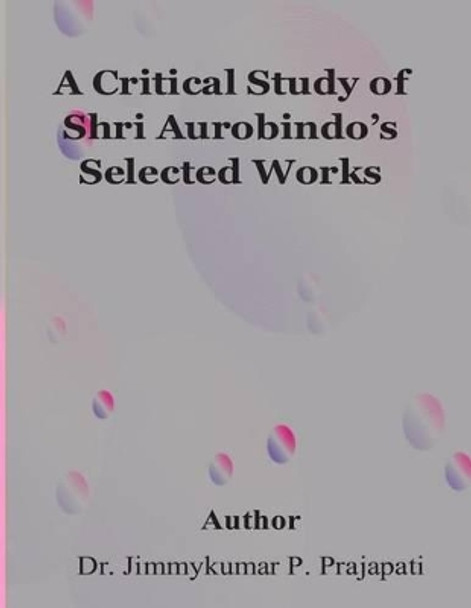 A Critical Study of Sri Aurobindo's Selected Works by Jimmy Prajapati 9781508712237