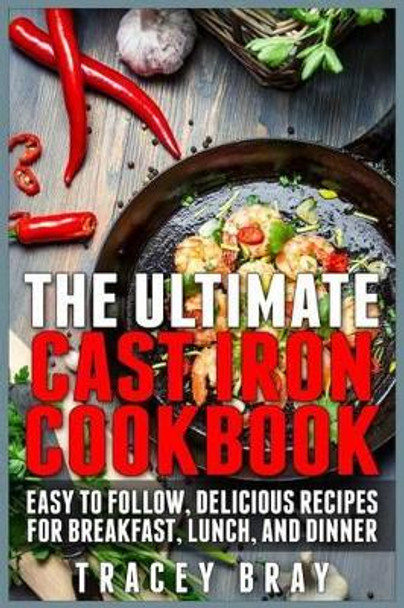 The Ultimate Cast Iron Cookbook: Easy to Follow, Delicious Recipes for Breakfast, Lunch, and Dinner by Tracey Bray 9781511437097