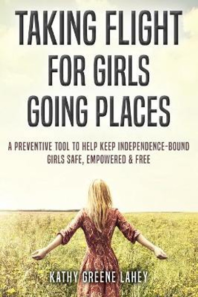 Taking Flight For Girls Going Places: A Preventive Tool to Help Keep Independence-Bound Girls Safe, Empowered, and Free by Kathy Greene Lahey 9781979648837