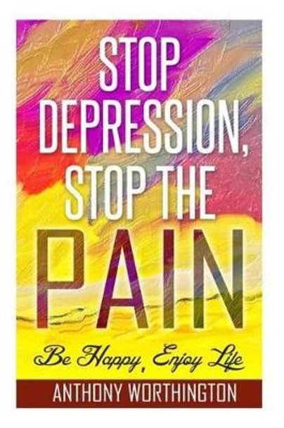 Stop Depression, Stop the Pain: Be Happy, Enjoy Life by Anthony Worthington 9781505924398