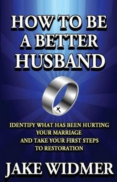 How to Be a Better Husband: Identify What Has Been Hurting Your Marriage and Take Your First Steps to Restoration by Jake Widmer 9781492397458