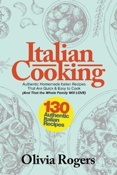 Italian Cooking: 130 Authentic Homemade Italian Recipes That Are Quick & Easy to Cook (And That The Whole Family Will LOVE)! by Olivia Rogers 9781925997743