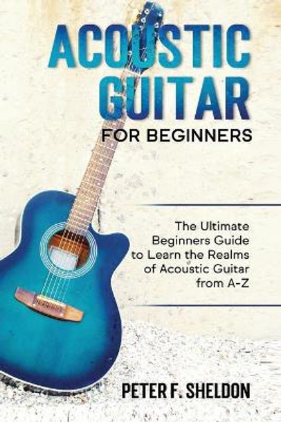 Acoustic Guitar for Beginners: The Ultimate Beginner's Guide to Learn the Realms of Acoustic Guitar from A-Z by Peter F Sheldon 9798553700171