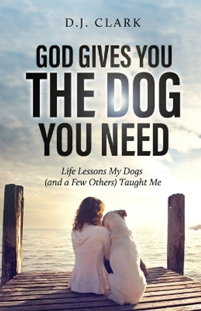 God Gives You the Dog You Need: Life Lessons My Dogs (and a Few Others) Taught Me by D J Clark 9798887381077
