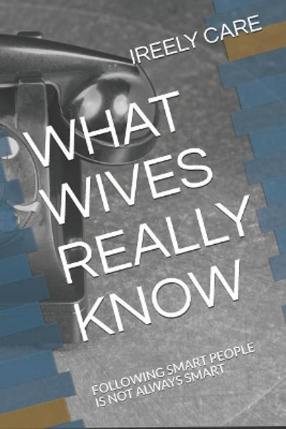 What Wives Really Know: Following Smart People Is Not Always Smart by Ireely Care 9781731291356