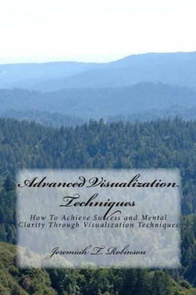 Advanced Visualization Techniques: How To Achieve Success and Mental Clarity Through Visualization Techniques by Jeremiah Theodore Robinson 9781519426765