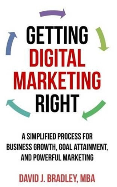 Getting Digital Marketing Right: A Simplified Process For Business Growth, Goal Attainment, and Powerful Marketing by David J Bradley 9781507642245