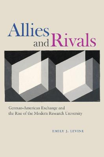 Allies and Rivals: German-American Exchange and the Rise of the Modern Research University by Emily J. Levine