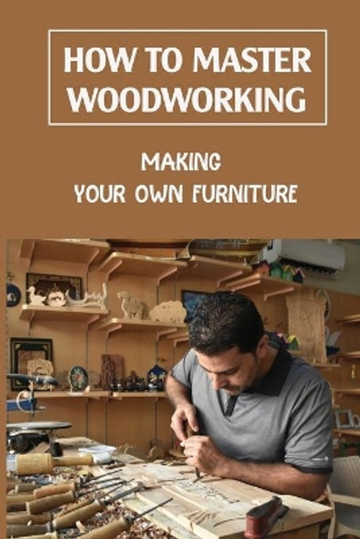 How To Master Woodworking: Making Your Own Furniture: Woodworking Plan by Tracy Ohlendorf 9798463574268