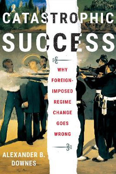 Catastrophic Success: Why Foreign-Imposed Regime Change Goes Wrong by Alexander B. Downes