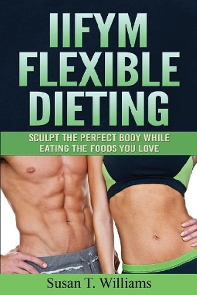 IIFYM Flexible Dieting: Sculpt The Perfect Body While Eating The Foods You Love by Susan T Williams 9781519301383