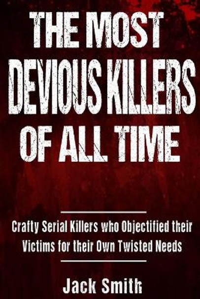 The Most Devious Killers of All Time: Crafty Serial Killers Who Objectified Their Victims for Their Own Twisted Needs by Jack Smith 9781979309806