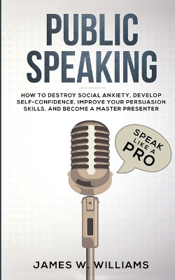 Public Speaking: Speak Like a Pro - How to Destroy Social Anxiety, Develop Self-Confidence, Improve Your Persuasion Skills, and Become a Master Presenter (Practical Emotional Intelligence) by James W Williams 9781951429225