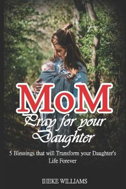 Mom, Pray for Your Daughter: 5 Blessings That Will Transform Your Daughter's Life Forever!!!! by Iheke Williams 9781799145837