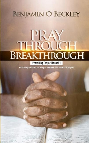 Pray Through Breakthrough: Prevailing Prayer Manual 1 (a Compendium of Prayer Bullets for Total Triumph) by Benjamin Beckley 9781721156818