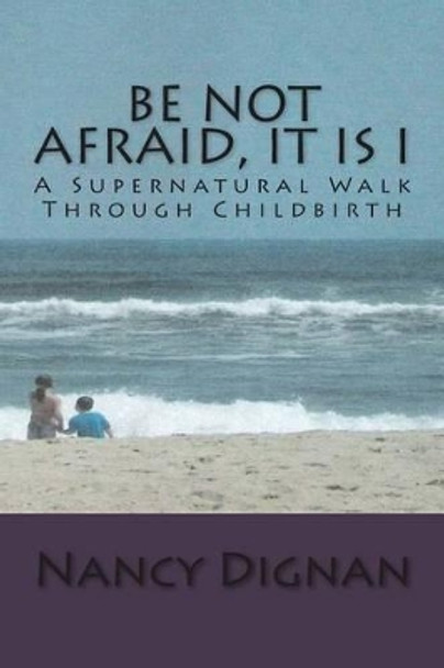 Be Not Afraid, It is I: A Supernatural Walk Through Childbirth by Nancy Dignan 9781499785296