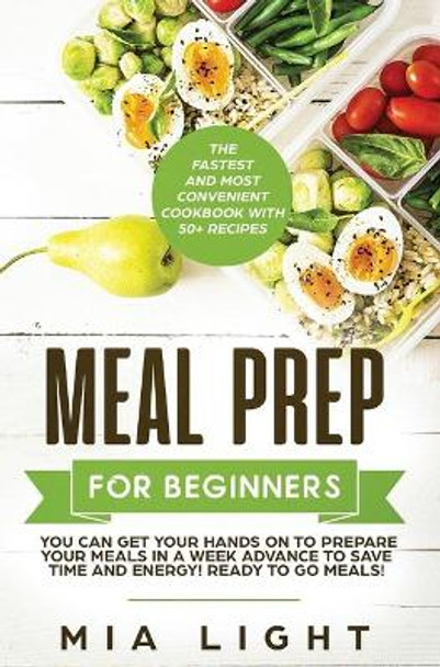 Meal Prep for Beginners: The Fastest and Most Convenient Cookbook with 50+ Recipes you can get Your Hands on to Prepare Your Meals in a Week Advance to Save Time and Energy! Ready to Go Meals! by Mia Light 9781922320735