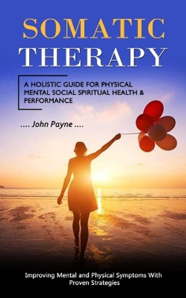 Somatic Therapy: A Holistic Guide for Physical Mental Social Spiritual Health & Performance (Improving Mental and Physical Symptoms With Proven Strategies) by John Payne 9781998769476