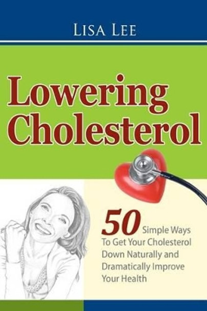 Lowering Cholesterol: 50 Simple Ways To Get Your Cholesterol Down Naturally and Dramatically Improve Your Health by Lisa Lee 9781470174187