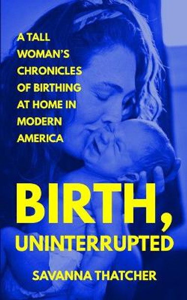 Birth, Uninterrupted: A Tall Woman's Chronicles of Birthing at Home in Modern America by Savanna Thatcher 9798668214716