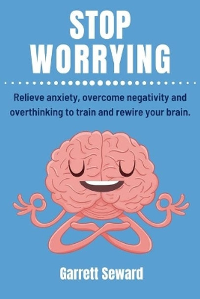 Stop Worrying: Relieve anxiety, overcome negativity and overthinking to train and rewire your brain. by Garrett Seward 9798646399114