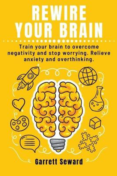 Rewire Your Brain: Train your brain to overcome negativity and stop worrying. Relieve anxiety and overthinking. by Garrett Seward 9798646794315