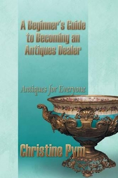 A Beginner's Guide to Becoming an Antiques Dealer: Antiques for Everyone by Christine Pym 9781628575163