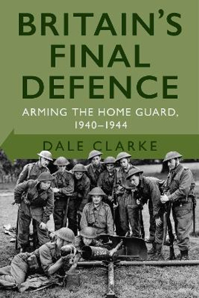 Britain's Final Defence: Arming the Home Guard 1940-1944 by Dale Clarke