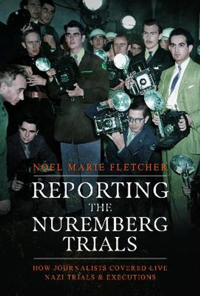 Reporting the Nuremberg Trials: How Journalists Covered Live Nazi Trials and Executions by Noel Marie Fletcher 9781399045827