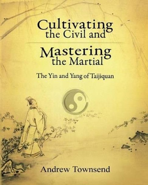 Cultivating the Civil and Mastering the Martial: The Yin and Yang of Taijiquan by Andrew Townsend 9781523258536