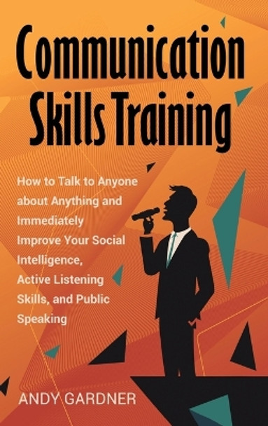 Communication Skills Training: How to Talk to Anyone about Anything and Immediately Improve Your Social Intelligence, Active Listening Skills, and Public Speaking by Andy Gardner 9798887651408