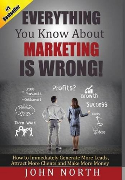 Everything You Know About Marketing Is Wrong!: How to Immediately Generate More Leads, Attract More Clients and Make More Money by John North 9781684186525