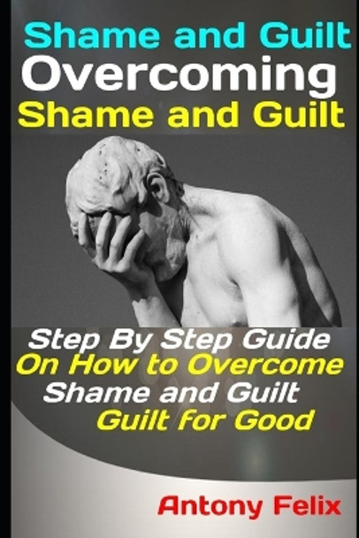 Shame and Guilt: Overcoming Shame and Guilt: Step By Step Guide On How to Overcome Shame and Guilt for Good by Antony Felix 9781093217094