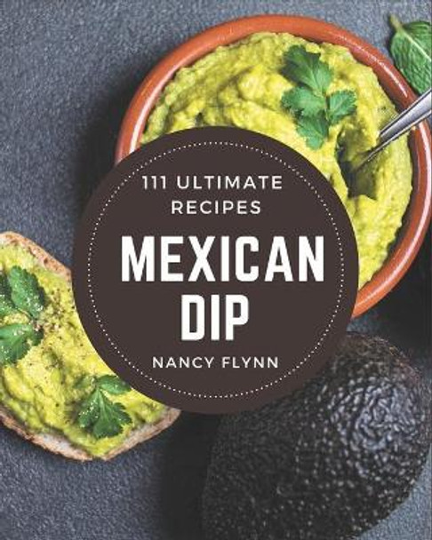 111 Ultimate Mexican Dip Recipes: A Mexican Dip Cookbook to Fall In Love With by Nancy Flynn 9798570774261