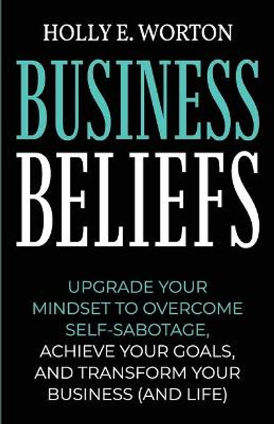 Business Beliefs: Upgrade Your Mindset to Overcome Self-Sabotage, Achieve Your Goals, and Transform Your Business (and Life) by Holly E Worton 9781911161295