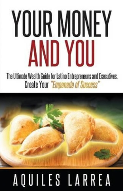 Your Money and You: The Ultimate Wealth Guide for Latino Entrepreneurs and Executive. Helping You to Create Your Empanada of Success by Aquiles Larrea 9781619845046