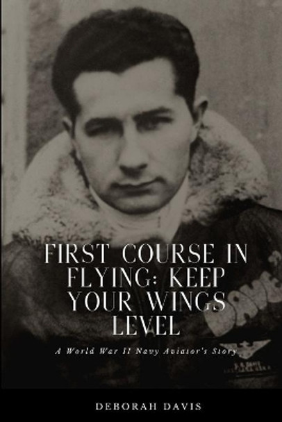 First Course In Flying: Keep Your Wings Level: A World War II Naval Aviator's Story by Deborah H Davis 9781679592294