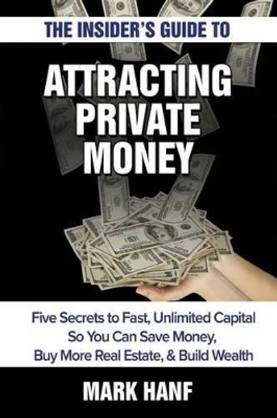 The Insider's Guide to Attracting Private Money: Five Secrets to Fast, Unlimited Capital So You Can Save Money, Buy More Real Estate & Build Wealth by Mark Hanf 9781506142845