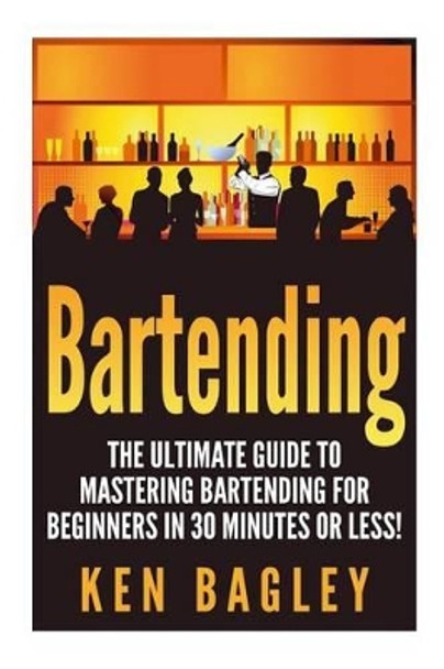 Bartending: The Ultimate Guide to Mastering Bartending for Beginners in 30 Minutes or Less by Ken Bagley 9781511413305