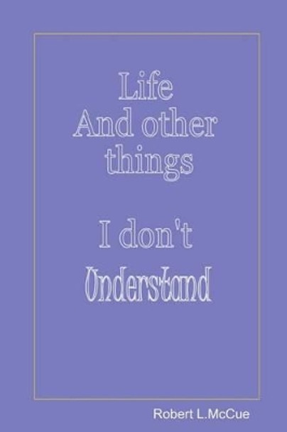 Life and other things I don't understand: Fifty pages from fifty years of foibles from being in this best of all possible worlds by Robert L McCue 9781511678681