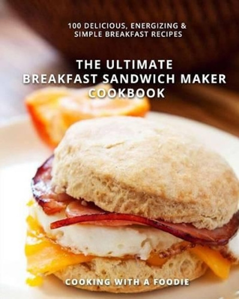 The Ultimate Breakfast Sandwich Maker Cookbook: 100 Delicious, Energizing and Simple Breakfast Recipes by Cooking with a Foodie 9781514286005