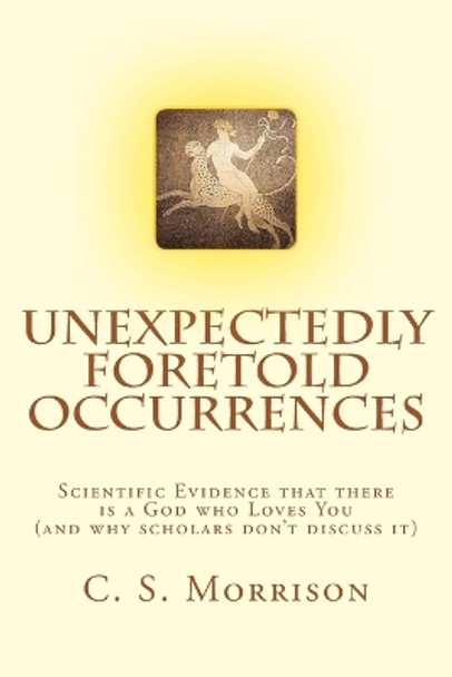 Unexpectedly Foretold Occurrences: Scientific Evidence that there is a God who Loves You (and why scholars don't discuss it) by C S Morrison 9781537728049