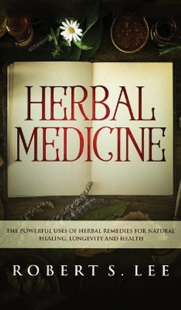 Herbal Medicine: The Powerful Uses of Herbal Remedies for Natural Healing, Longevity and Health by Robert S Lee 9781646949625