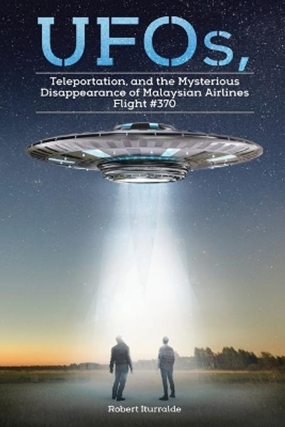 UFOs, Teleportation, and the Mysterious Disappearance of Malaysian Airlines Flight #370 by Robert Iturralde 9781098023157