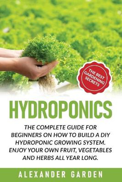 Hydroponics: The Complete Guide for Beginners on How to Build a DIY Hydroponic Growing System. Enjoy Your Own Fruit, Vegetables and Herbs All Year Long by Alexander Garden 9798633074550