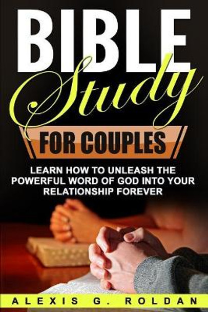 Bible Study for Couples: Learn How To Unleash The Powerful Word Of God Into Your Relationship Forever by Alexis G Roldan 9781546605157