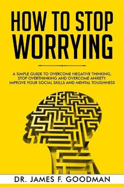 How to Stop Worrying: A Simple Guide to Overcome Negative Thinking, Stop Overthinking, and Overcome Anxiety. Improve Your Social Skills and Mental Toughness by James F Goodman 9781706629917